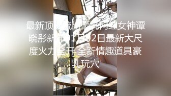 最新顶级流出豪乳网红女神谭晓彤新年01月02日最新大尺度火力全开 全新情趣道具豪乳玩穴