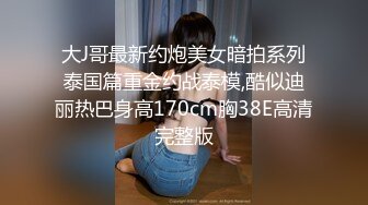 大J哥最新约炮美女暗拍系列泰国篇重金约战泰模,酷似迪丽热巴身高170cm胸38E高清完整版