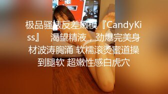 极品骚婊反差嫩模『CandyKiss』✅渴望精液，劲爆完美身材波涛胸涌 软糯滚烫蜜道操到腿软 超嫩性感白虎穴