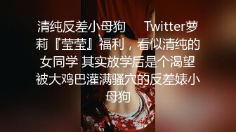 清纯反差小母狗❤️Twitter萝莉『莹莹』福利，看似清纯的女同学 其实放学后是个渴望被大鸡巴灌满骚穴的反差婊小母狗