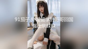 91茄子.外国留学的哥哥回国强上亲妹妹