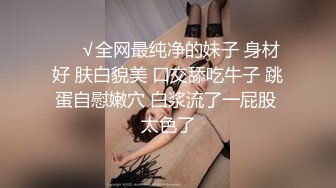 ❤️√全网最纯净的妹子 身材好 肤白貌美 口交舔吃牛子 跳蛋自慰嫩穴 白浆流了一屁股 太色了