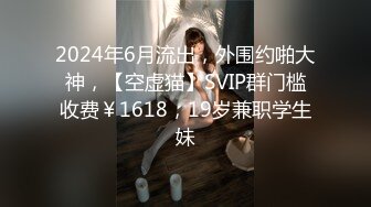 2024年6月流出，外围约啪大神，【空虚猫】SVIP群门槛收费￥1618，19岁兼职学生妹