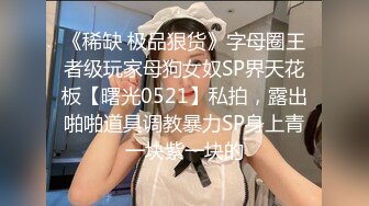 《稀缺 极品狠货》字母圈王者级玩家母狗女奴SP界天花板【曙光0521】私拍，露出啪啪道具调教暴力SP身上青一块紫一块的