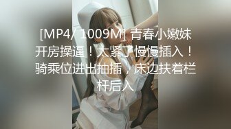 [MP4/ 1009M] 青春小嫩妹开房操逼！太紧了慢慢插入！骑乘位进出抽插，床边扶着栏杆后入