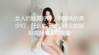 女人的钱真好赚，很韵味的美少妇，什么也不做，化化妆掰掰穴就有人花钱看