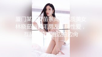 厦门某高校苗条高冷气质美女林晓茹与黄毛男友温情性爱，互舔体位玩遍边拍边肏