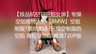 【极品航空??空姐女神】专操空姐推特大神『BMW』空姐制服?黑丝美腿?玩操穿制服的空姐 海航空姐篇 高清720P版