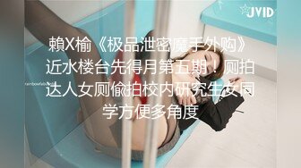 賴X榆《极品泄密魔手外购》近水楼台先得月第五期！厕拍达人女厕偸拍校内研究生女同学方便多角度