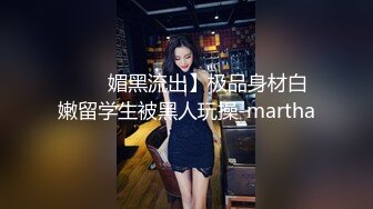 ���媚黑流出】极品身材白嫩留学生被黑人玩操-martha