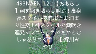 493NAEN-121 【おもらし】潮を撒き散らし叫ぶ！高身長スタイル抜群JDとお泊まり性交！神スタイルと潮吹き連発マンコをこれでもかとむしゃぶりつくす！【 緑川みやび