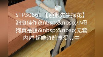 STP30661 【瘦猴先生探花】泡良佳作&nbsp;&nbsp;小母狗真是骚&nbsp;&nbsp;无套内射 娇喘阵阵享受其中