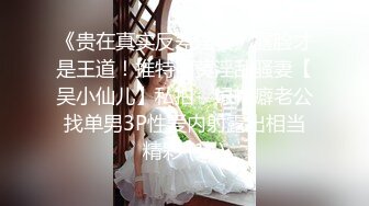 《贵在真实反差淫妻》露脸才是王道！推特网黄淫乱骚妻【吴小仙儿】私拍，绿帽癖老公找单男3P性爱内射露出相当精彩 (11)