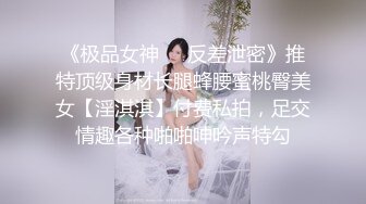 《极品女神☀️反差泄密》推特顶级身材长腿蜂腰蜜桃臀美女【淫淇淇】付费私拍，足交情趣各种啪啪呻吟声特勾