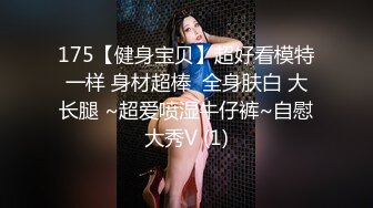 175【健身宝贝】超好看模特一样 身材超棒  全身肤白 大长腿 ~超爱喷湿牛仔裤~自慰大秀V (1)