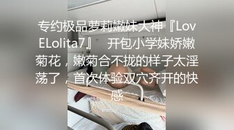 专约极品萝莉嫩妹大神『LovELolita7』✅开包小学妹娇嫩菊花，嫩菊合不拢的样子太淫荡了，首次体验双穴齐开的快感