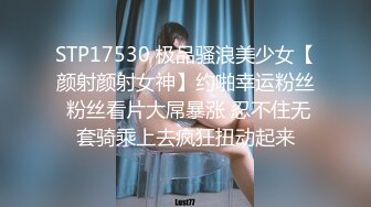 STP17530 极品骚浪美少女【颜射颜射女神】约啪幸运粉丝 粉丝看片大屌暴涨 忍不住无套骑乘上去疯狂扭动起来