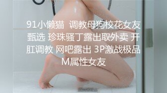 91小懒猫  调教母狗校花女友甄选 珍珠骚丁露出取外卖 开肛调教 网吧露出 3P激战极品M属性女友