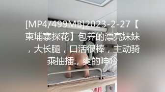 [MP4/499MB]2023-2-27【柬埔寨探花】包养的漂亮妹妹，大长腿，口活很棒，主动骑乘抽插，爽的呻吟