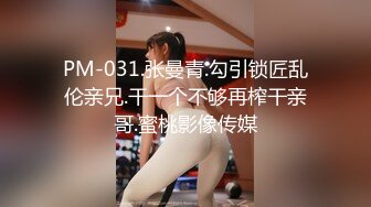 PM-031.张曼青.勾引锁匠乱伦亲兄.干一个不够再榨干亲哥.蜜桃影像传媒