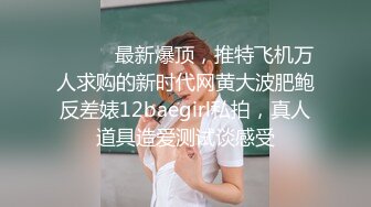 ⚫️⚫️最新爆顶，推特飞机万人求购的新时代网黄大波肥鲍反差婊12baegirl私拍，真人道具造爱测试谈感受