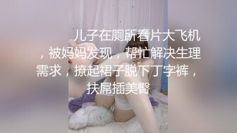 ❤️❤️儿子在厕所看片大飞机，被妈妈发现，帮忙解决生理需求，撩起裙子脱下丁字裤，扶屌插美臀