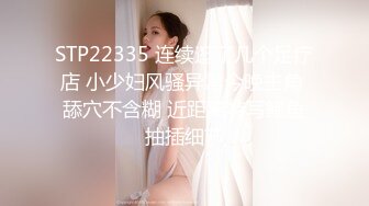 STP22335 连续逛了几个足疗店 小少妇风骚异常今晚主角 舔穴不含糊 近距离特写鲍鱼抽插细节