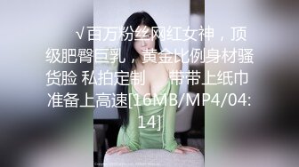 ❤️√百万粉丝网红女神，顶级肥臀巨乳，黄金比例身材骚货脸 私拍定制❤️带带上纸巾 准备上高速[16MB/MP4/04:14]