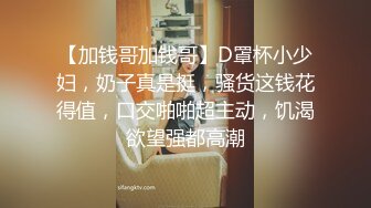 【加钱哥加钱哥】D罩杯小少妇，奶子真是挺，骚货这钱花得值，口交啪啪超主动，饥渴欲望强都高潮