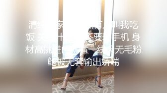 清纯良家妹 快点有人叫我吃饭 关我什么事 不要玩手机 身材高挑进门就啃一线天无毛粉鲍被无套输出娇喘