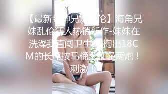 【最新封神兄妹乱伦】海角兄妹乱伦狂人热销新作-妹妹在洗澡我直闯卫生间 掏出18CM的长屌按马桶上狂操两炮！刺激！