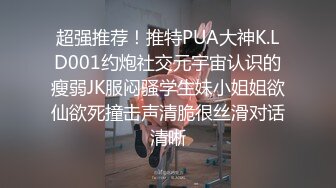 超强推荐！推特PUA大神K.LD001约炮社交元宇宙认识的瘦弱JK服闷骚学生妹小姐姐欲仙欲死撞击声清脆很丝滑对话清晰