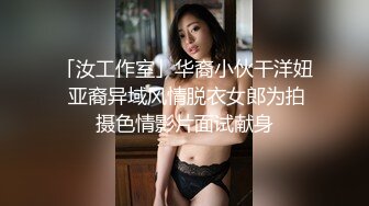 「汝工作室」华裔小伙干洋妞 亚裔异域风情脱衣女郎为拍摄色情影片面试献身