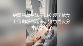 瘦弱的贵州妹子口交硬了就女上位啪啪摇起来，猴急男友分钟就缴枪了