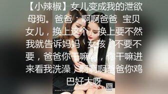 【小辣椒】女儿变成我的泄欲母狗。爸爸：啊啊爸爸  宝贝女儿，换上这个，换上要不然我就告诉妈妈   女孩：不要不要，爸爸你干嘛啊，你干嘛进来看我洗澡，啊啊啊爸爸你鸡巴好大呀