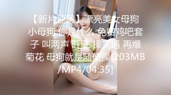 【新片速遞】漂亮美女母狗 小母狗 你是什么 免费鸡吧套子 叫两声 旺旺 操完逼 再爆菊花 母狗就是随便操[203MB/MP4/04:35]