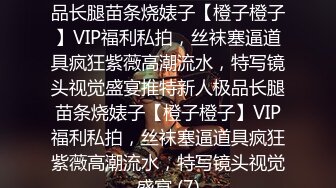 ★☆稀缺资源☆★推特新人极品长腿苗条烧婊子【橙子橙子】VIP福利私拍，丝袜塞逼道具疯狂紫薇高潮流水，特写镜头视觉盛宴推特新人极品长腿苗条烧婊子【橙子橙子】VIP福利私拍，丝袜塞逼道具疯狂紫薇高潮流水，特写镜头视觉盛宴 (7)