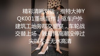 ❤️精彩清晰对话，推特大神YQK001重磅巨作，驱车户外建筑工地旁群交盛宴，车轮战交替上场，贱母狗高潮没停过尖叫不止无水高清