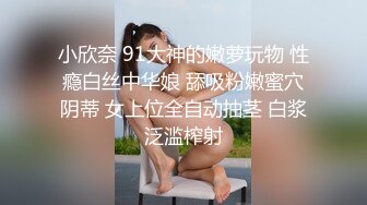 小欣奈 91大神的嫩萝玩物 性瘾白丝中华娘 舔吸粉嫩蜜穴阴蒂 女上位全自动抽茎 白浆泛滥榨射