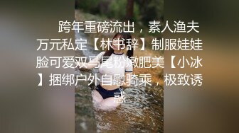 ❤️跨年重磅流出，素人渔夫万元私定【林书辞】制服娃娃脸可爱双马尾粉嫩肥美【小冰】捆绑户外自慰骑乘，极致诱惑