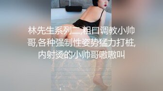 林先生系列二,粗口调教小帅哥,各种强制性姿势猛力打桩,内射烫的小帅哥嗷嗷叫