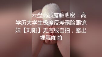 ⚫️⚫️云盘高质露脸泄密！高学历大学生极度反差露脸眼镜妹【刘阳】无底线自拍，露出裸舞啪啪