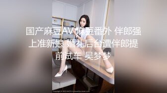 国产麻豆AV 麻豆番外 伴郎强上准新娘 婚礼后台遭伴郎提前试车 吴梦梦