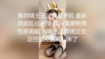 推特精主玉足极品萝莉 最新两部乱伦剧情 双马尾萝莉秀性感美腿 水嫩玉足揉搓足交 足控腿控的福利来了