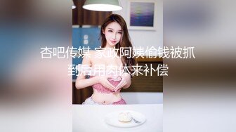 杏吧传媒 家政阿姨偷钱被抓到后用肉体来补偿