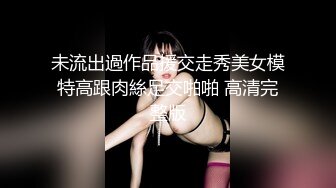 未流出過作品援交走秀美女模特高跟肉絲足交啪啪 高清完整版