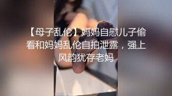 【母子乱伦】妈妈自慰儿子偷看和妈妈乱伦自拍泄露，强上风韵犹存老妈