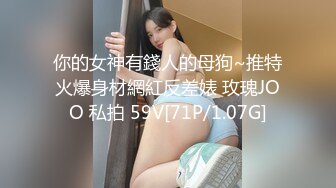 你的女神有錢人的母狗~推特火爆身材網紅反差婊 玫瑰JOO 私拍 59V[71P/1.07G]