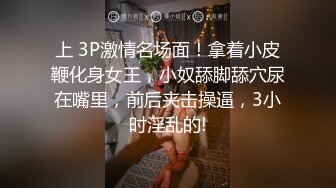 上 3P激情名场面！拿着小皮鞭化身女王，小奴舔脚舔穴尿在嘴里，前后夹击操逼，3小时淫乱的!