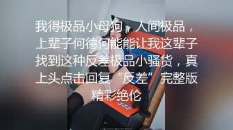 我得极品小母狗，人间极品，上辈子何德何能能让我这辈子找到这种反差极品小骚货，真上头点击回复“反差”完整版精彩绝伦